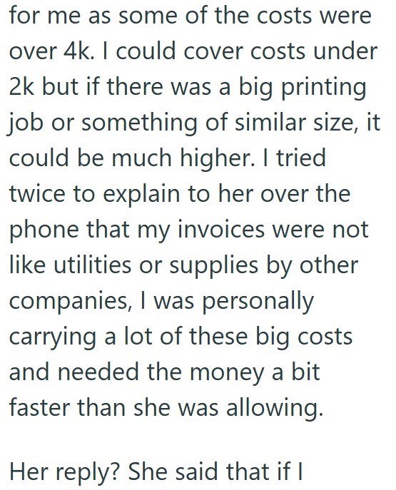 for me as some of the costs were over 4k. I could cover costs under 2k but if there was a big printing job or something of similar size, it could be much higher. I tried twice to explain to her over the phone that my invoices were not like utilities or supplies by other companies, I was personally carrying a lot of these big costs and needed the money a bit faster than she was allowing. Her reply? She said that if I