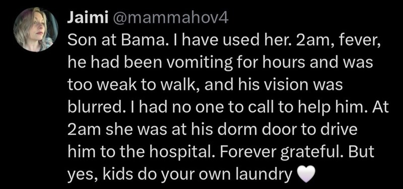 Jaimi @mammahov4 Son at Bama. I have used her. 2am, fever, he had been vomiting for hours and was too weak to walk, and his vision was blurred. I had no one to call to help him. At 2am she was at his dorm door to drive him to the hospital. Forever grateful. But yes, kids do your own laundry