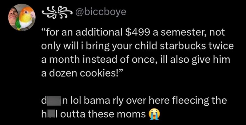 @biccboye "for an additional $499 a semester, not only will i bring your child starbucks twice a month instead of once, ill also give him a dozen cookies!" d In lol bama rly over here fleecing the h_l outta these moms