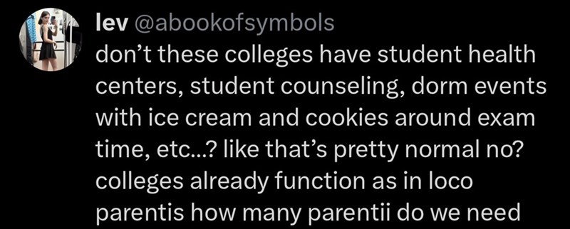 lev@abookofsymbols don't these colleges have student health centers, student counseling, dorm events with ice cream and cookies around exam time, etc...? like that's pretty normal no? colleges already function as in loco parentis how many parentii do we need