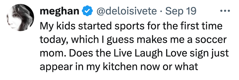 meghan @deloisivete Sep 19 • My kids started sports for the first time today, which I guess makes me a soccer mom. Does the Live Laugh Love sign just appear in my kitchen now or what
