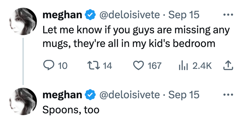 meghan @deloisivete · Sep 15 • ... Let me know if you guys are missing any mugs, they're all in my kid's bedroom ◇ 10 17 14 167 Ilil 2.4K ↑ meghan @deloisivete · Sep 15 • Spoons, too