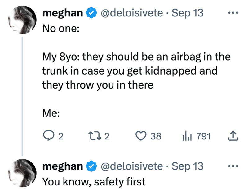 meghan No one: @deloisivete. Sep 13 ... My 8yo: they should be an airbag in the trunk in case you get kidnapped and they throw you in there Me: ○ 2 272 38 ılı 791 企 meghan @deloisivete. Sep 13 ... You know, safety first