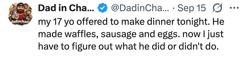 dadinchaos • Dad in Cha... @DadinCha... Sep 15 Ø my 17 yo offered to make dinner tonight. He made waffles, sausage and eggs. now I just have to figure out what he did or didn't do. ...