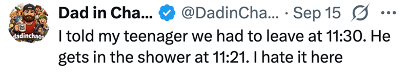 dadinchaos Dad in Cha... @DadinCha... Sep 15 ☑ I told my teenager we had to leave at 11:30. He gets in the shower at 11:21. I hate it here