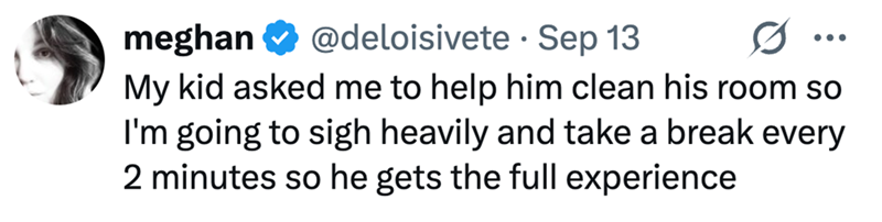 • meghan @deloisivete Sep 13 My kid asked me to help him clean his room so I'm going to sigh heavily and take a break every 2 minutes so he gets the full experience