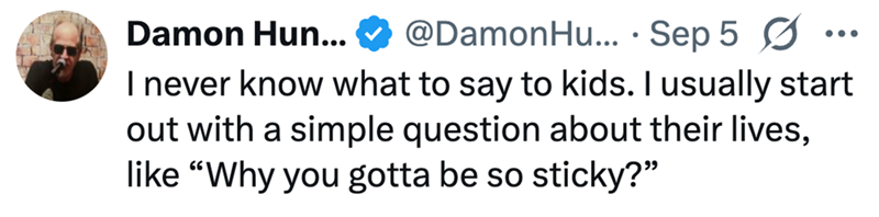 Damon Hun... @DamonHu... Sep 5 Ø • ☑ ... I never know what to say to kids. I usually start out with a simple question about their lives, like "Why you gotta be so sticky?"