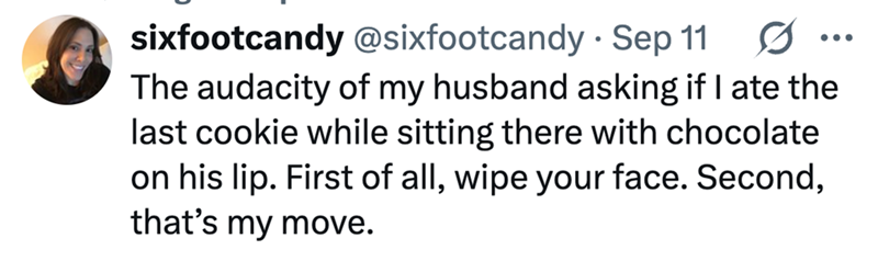 ... sixfootcandy @sixfootcandy - Sep 11 0 The audacity of my husband asking if I ate the last cookie while sitting there with chocolate on his lip. First of all, wipe your face. Second, that's my move.