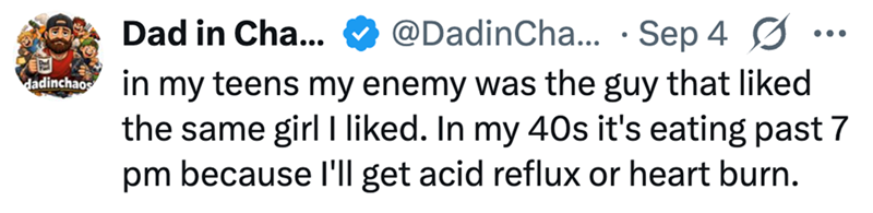 日 dadinchaos Dad in Cha... @DadinCha... Sep 4 • ☑ in my teens my enemy was the guy that liked the same girl I liked. In my 40s it's eating past 7 pm because I'll get acid reflux or heart burn.