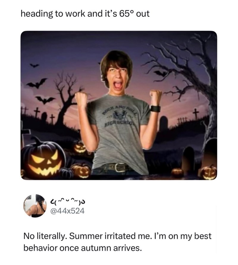 heading to work and it's 65° out t tot ^^-)ა @44x524 ROCK AND HIGH SCHOO No literally. Summer irritated me. I'm on my best behavior once autumn arrives.