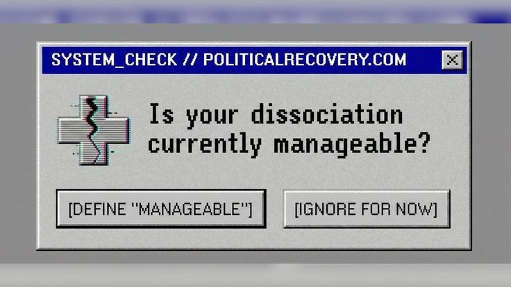 SYSTEM_CHECK // POLITICALRECOVERY.COM X Is your dissociation currently manageable? [DEFINE "MANAGEABLE"] [IGNORE FOR NOW]