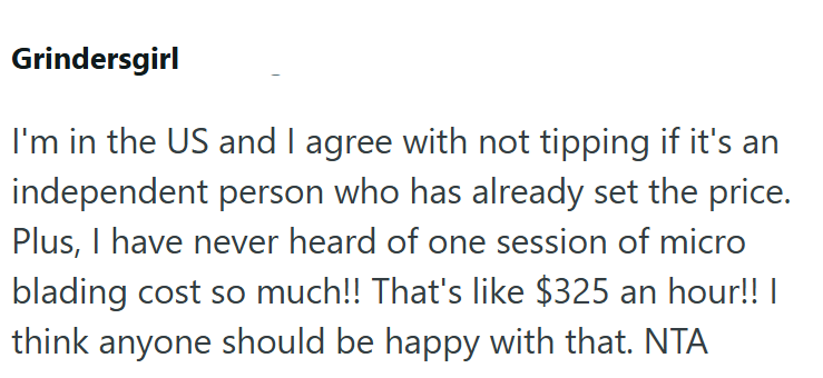Grindersgirl I'm in the US and I agree with not tipping if it's an independent person who has already set the price. Plus, I have never heard of one session of micro blading cost so much!! That's like $325 an hour!! | think anyone should be happy with that. NTA