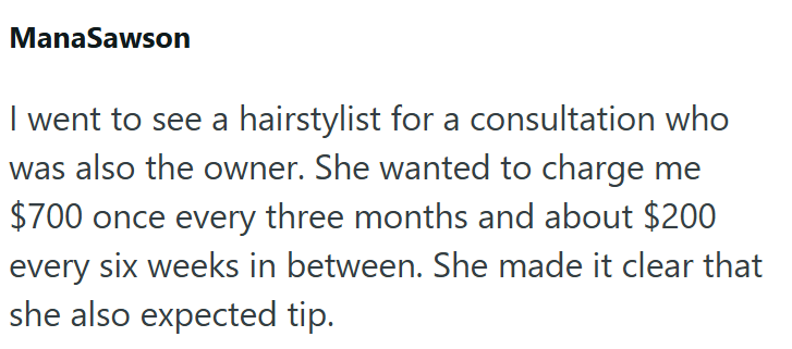 ManaSawson I went to see a hairstylist for a consultation who was also the owner. She wanted to charge me $700 once every three months and about $200 every six weeks in between. She made it clear that she also expected tip.