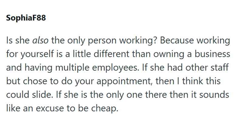 SophiaF88 Is she also the only person working? Because working for yourself is a little different than owning a business and having multiple employees. If she had other staff but chose to do your appointment, then I think this could slide. If she is the only one there then it sounds like an excuse to be cheap.
