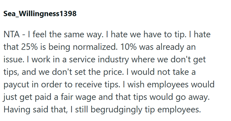 Sea_Willingness 1398 NTA - I feel the same way. I hate we have to tip. I hate that 25% is being normalized. 10% was already an issue. I work in a service industry where we don't get tips, and we don't set the price. I would not take a paycut in order to receive tips. I wish employees would just get paid a fair wage and that tips would go away. Having said that, I still begrudgingly tip employees.