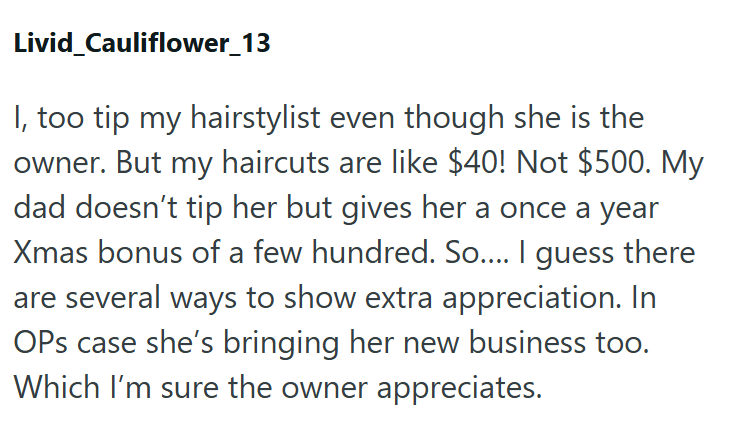 Livid Cauliflower_13 I, too tip my hairstylist even though she is the owner. But my haircuts are like $40! Not $500. My dad doesn't tip her but gives her a once a year Xmas bonus of a few hundred. So.... I guess there are several ways to show extra appreciation. In OPs case she's bringing her new business too. Which I'm sure the owner appreciates.