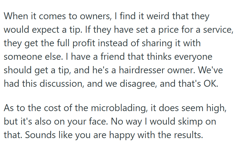 When it comes to owners, I find it weird that they would expect a tip. If they have set a price for a service, they get the full profit instead of sharing it with someone else. I have a friend that thinks everyone should get a tip, and he's a hairdresser owner. We've had this discussion, and we disagree, and that's OK. As to the cost of the microblading, it does seem high, but it's also on your face. No way I would skimp on that. Sounds like you are happy with the results.