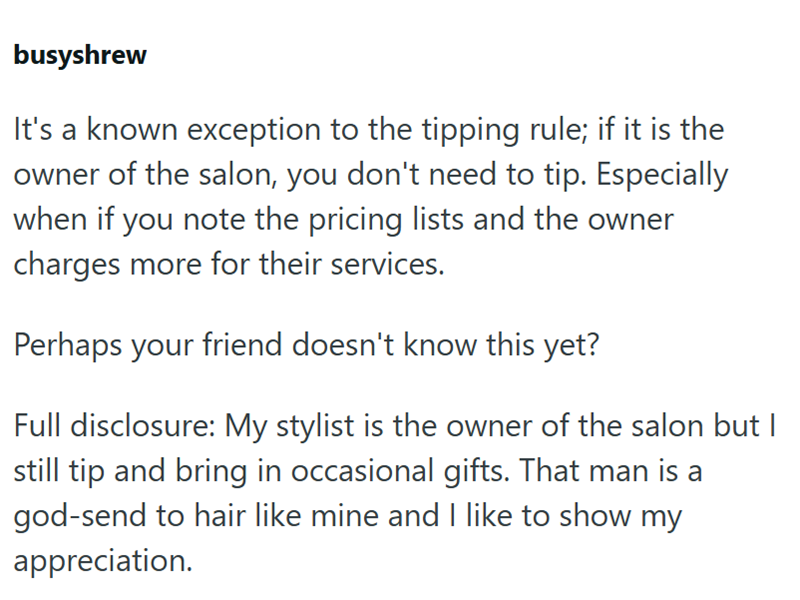 busyshrew It's a known exception to the tipping rule; if it is the owner of the salon, you don't need to tip. Especially when if you note the pricing lists and the owner charges more for their services. Perhaps your friend doesn't know this yet? Full disclosure: My stylist is the owner of the salon but I still tip and bring in occasional gifts. That man is a god-send to hair like mine and I like to show my appreciation.