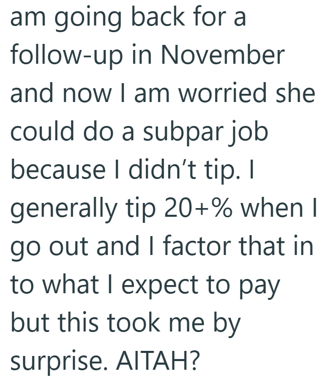 am going back for a follow-up in November and now I am worried she could do a subpar job because I didn't tip. I generally tip 20+% when I go out and I factor that in to what I expect to pay but this took me by surprise. AITAH?