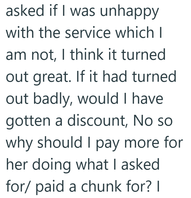 asked if I was unhappy with the service which I am not, I think it turned out great. If it had turned out badly, would I have gotten a discount, No so why should I pay more for her doing what I asked for/ paid a chunk for? I