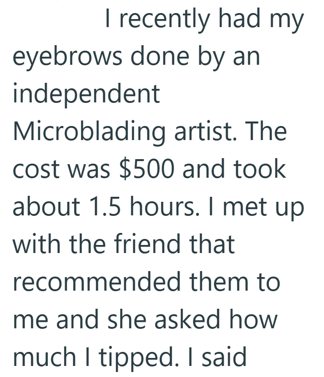 I recently had my eyebrows done by an independent Microblading artist. The cost was $500 and took about 1.5 hours. I met up with the friend that recommended them to me and she asked how much I tipped. I said