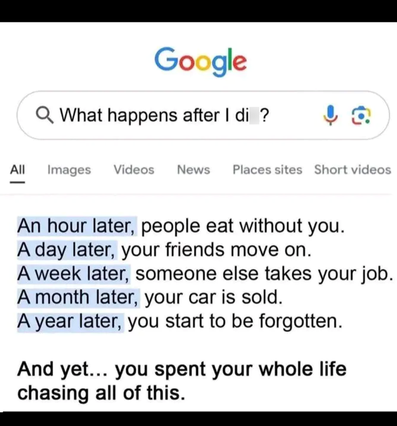 Google Q What happens after I di ? All Images Videos News Places sites Short videos 치 An hour later, people eat without you. A day later, your friends move on. A week later, someone else takes your job. A month later, your car is sold. A year later, you start to be forgotten. And yet... you spent your whole life chasing all of this.