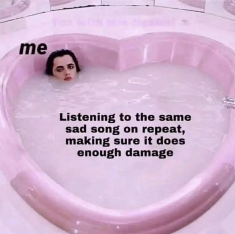 me Listening to the same sad song on repeat, making sure it does enough damage