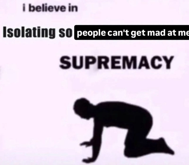 i believe in Isolating so people can't get mad at me SUPREMACY