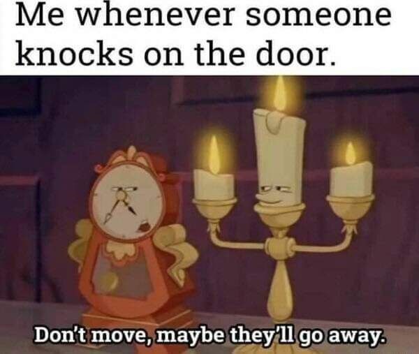 Me whenever someone knocks on the door. Don't move, maybe they'll go away.