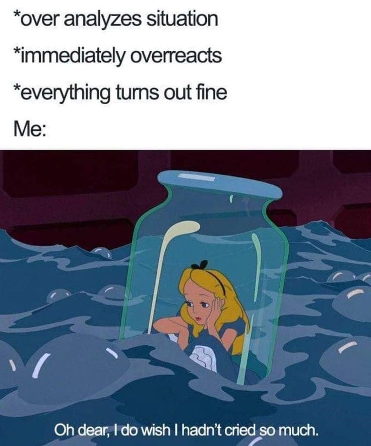 *over analyzes situation *immediately overreacts *everything turns out fine Me: Oh dear, I do wish I hadn't cried so much.