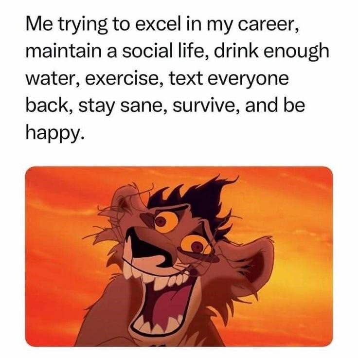 Me trying to excel in my career, maintain a social life, drink enough water, exercise, text everyone back, stay sane, survive, and be happy.