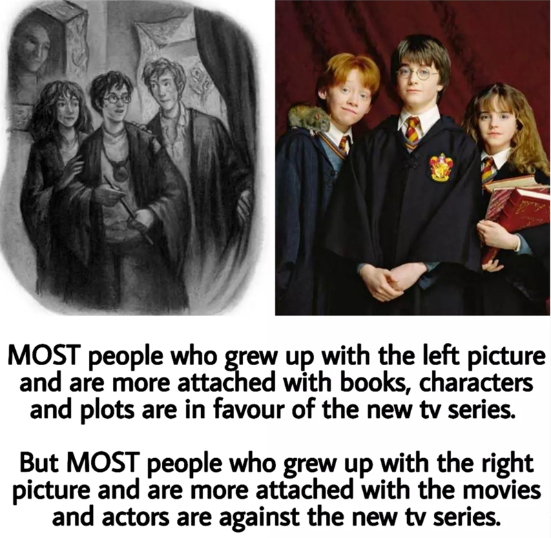 MOST people who grew up with the left picture and are more attached with books, characters and plots are in favour of the new tv series. But MOST people who grew up with the right picture and are more attached with the movies and actors are against the new tv series.