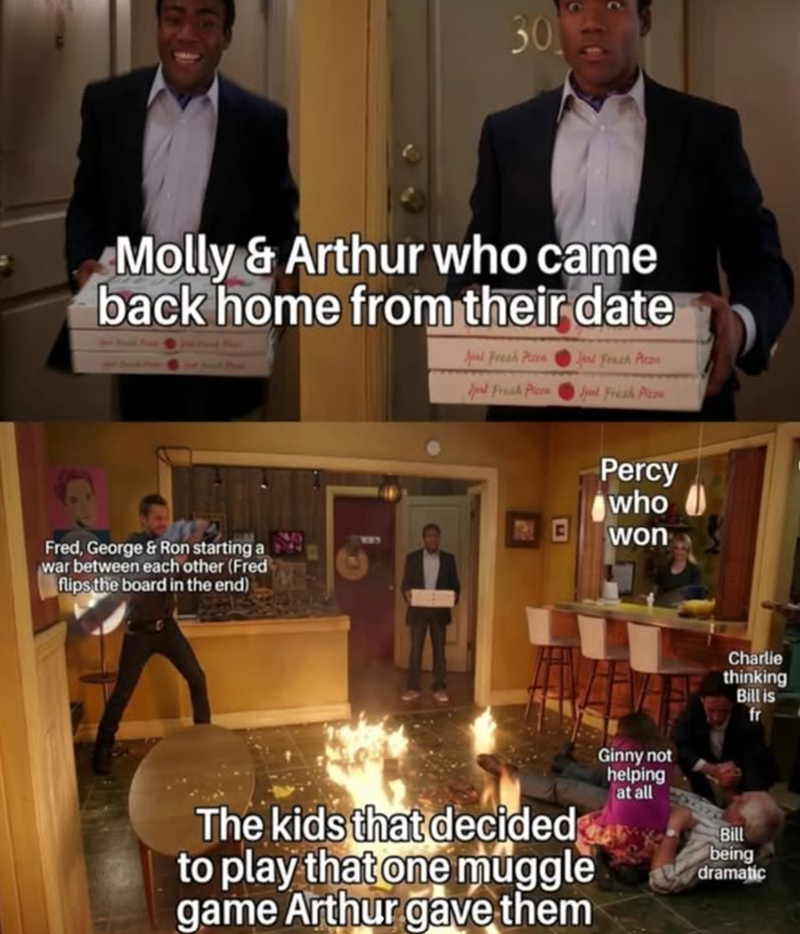 Molly& Arthur who came back home from their date Spal Fresh Picen Jed Fresh Pics Jul Fresh Pizon Fred, George & Ron starting a war between each other (Fred flips the board in the end) Percy who won Charlie thinking Bill is fr The kids that decided to play that one muggle game Arthur gave them Ginny not helping at all Bill being dramatic