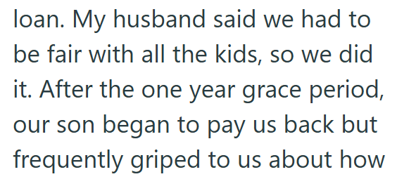 loan. My husband said we had to be fair with all the kids, so we did it. After the one year grace period, our son began to pay us back but frequently griped to us about how