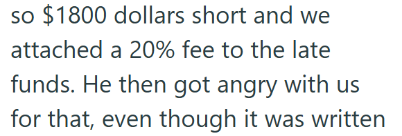 so $1800 dollars short and we attached a 20% fee to the late funds. He then got angry with us for that, even though it was written