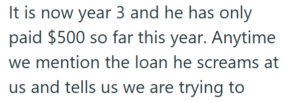 It is now year 3 and he has only paid $500 so far this year. Anytime we mention the loan he screams at us and tells us we are trying to