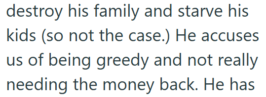 destroy his family and starve his kids (so not the case.) He accuses us of being greedy and not really needing the money back. He has