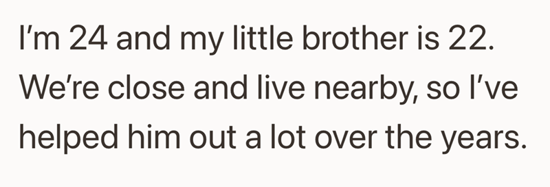 I'm 24 and my little brother is 22. We're close and live nearby, so I've helped him out a lot over the years.