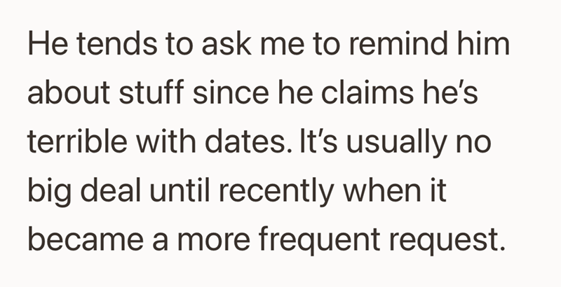 He tends to ask me to remind him about stuff since he claims he's terrible with dates. It's usually no big deal until recently when it became a more frequent request.
