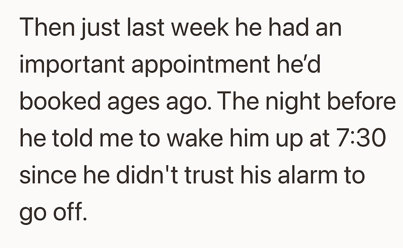 Then just last week he had an important appointment he'd booked ages ago. The night before he told me to wake him up at 7:30 since he didn't trust his alarm to go off.