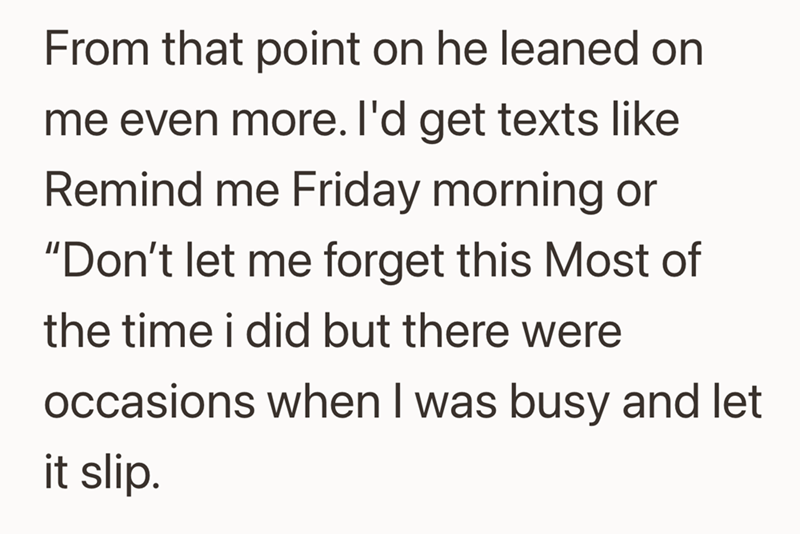 From that point on he leaned on me even more. I'd get texts like Remind me Friday morning or "Don't let me forget this Most of the time i did but there were occasions when I was busy and let it slip.