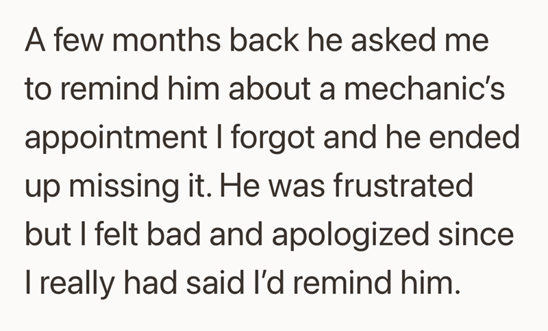 A few months back he asked me to remind him about a mechanic's appointment I forgot and he ended up missing it. He was frustrated but I felt bad and apologized since I really had said I'd remind him.