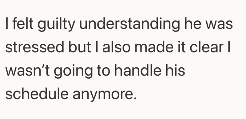 I felt guilty understanding he was stressed but I also made it clear I wasn't going to handle his schedule anymore.