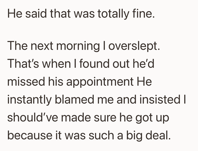 He said that was totally fine. The next morning I overslept. That's when I found out he'd missed his appointment He instantly blamed me and insisted I should've made sure he got up because it was such a big deal.