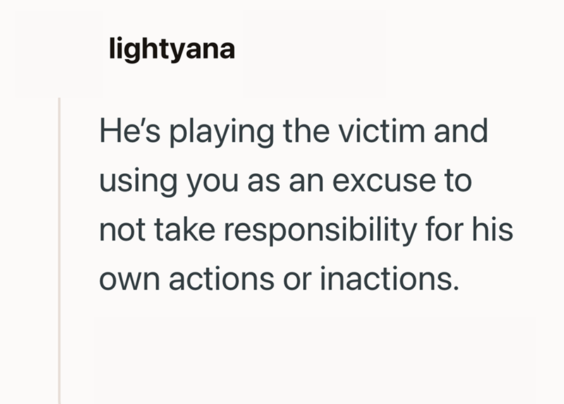 lightyana He's playing the victim and using you as an excuse to not take responsibility for his own actions or inactions.