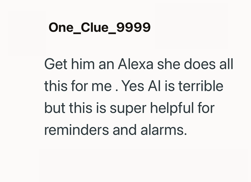 One Clue 9999 Get him an Alexa she does all this for me. Yes Al is terrible but this is super helpful for reminders and alarms.