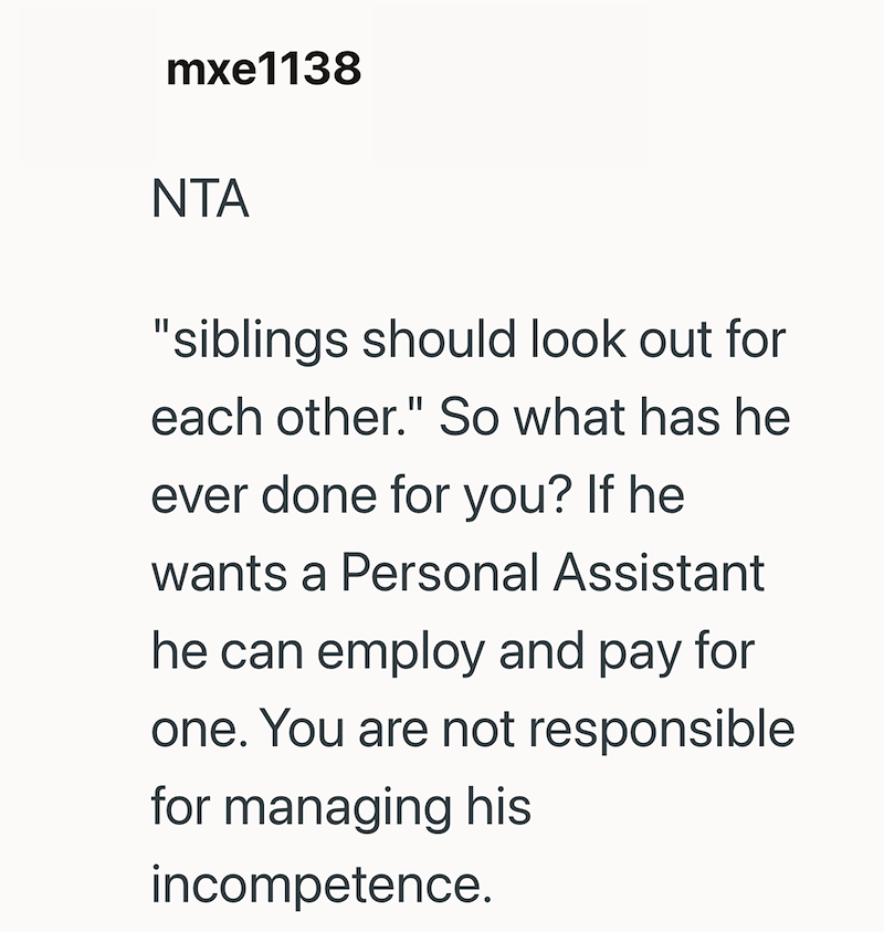 mxe1138 NTA "siblings should look out for each other." So what has he ever done for you? If he wants a Personal Assistant he can employ and pay for one. You are not responsible for managing his incompetence.