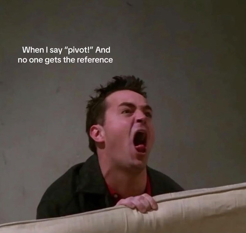 When I say "pivot!" And no one gets the reference
