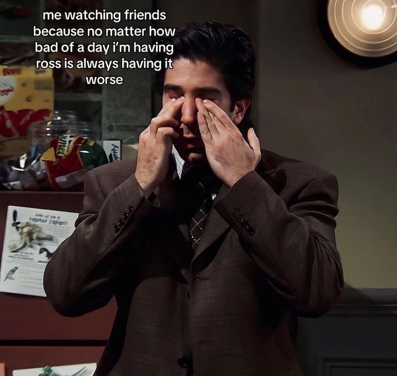 me watching friends because no matter how bad of a day i'm having ross is always having it worse Nick