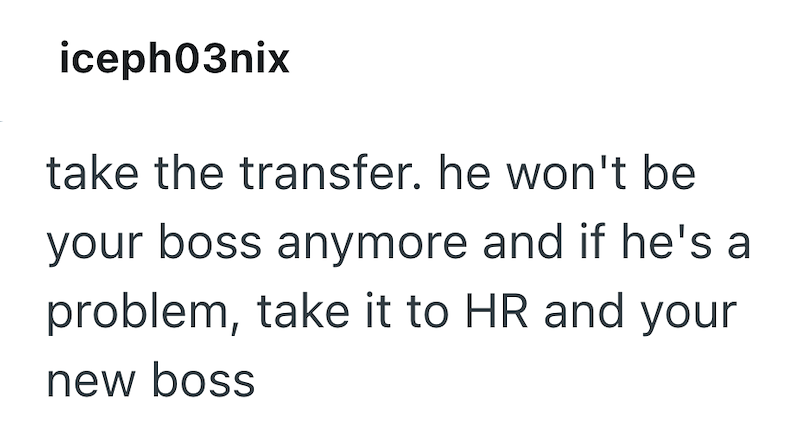 iceph03nix take the transfer. he won't be your boss anymore and if he's a problem, take it to HR and your new boss